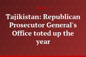 Tajikistan: Republican Prosecutor General's Office toted up the year