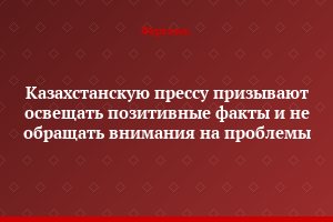 Казахстанскую прессу призывают освещать позитивные факты и не обращать внимания на проблемы