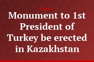 Monument to 1st President of Turkey be erected in Kazakhstan