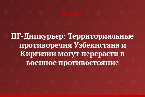НГ-Дипкурьер: Территориальные противоречия Узбекистана и Киргизии могут перерасти в военное противостояние