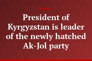 President of Kyrgyzstan is leader of the newly hatched Ak-Jol party