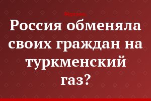 Россия обменяла своих граждан на туркменский газ?..