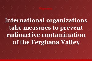 International organizations take measures to prevent radioactive contamination of the Ferghana Valley