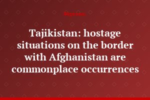 Tajikistan: hostage situations on the border with Afghanistan are commonplace occurrences