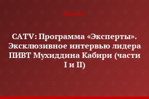CATV: Программа «Эксперты». Эксклюзивное интервью лидера ПИВТ Мухиддина Кабири (части I и II)