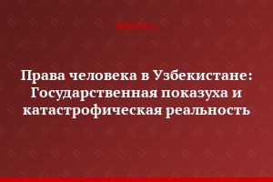Права человека в Узбекистане: Государственная показуха и катастрофическая реальность