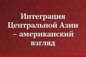 Интеграция Центральной Азии – американский взгляд