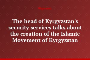 The head of Kyrgyzstan's security services talks about the creation of the Islamic Movement of Kyrgyzstan