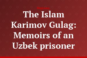 The Islam Karimov Gulag: Memoirs of an Uzbek prisoner