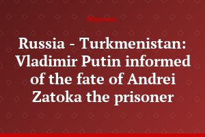 Russia - Turkmenistan: Vladimir Putin informed of the fate of Andrei Zatoka the prisoner