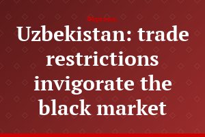 Uzbekistan: trade restrictions invigorate the black market