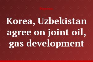 Korea, Uzbekistan agree on joint oil, gas development