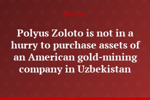 Polyus Zoloto is not in a hurry to purchase assets of an American gold-mining company in Uzbekistan