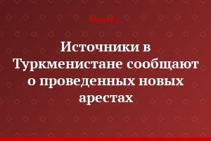 Источники в Туркменистане сообщают о проведенных новых арестах