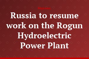 Russia to resume work on the Rogun Hydroelectric Power Plant