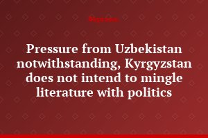 Pressure from Uzbekistan notwithstanding, Kyrgyzstan does not intend to mingle literature with politics