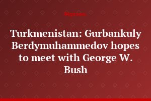 Turkmenistan: Gurbankuly Berdymuhammedov hopes to meet with George W. Bush