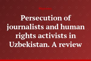 Persecution of journalists and human rights activists in Uzbekistan. A review