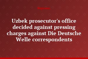 Uzbek prosecutor's office decided against pressing charges against Die Deutsche Welle correspondents