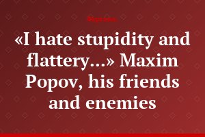 «I hate stupidity and flattery...» Maxim Popov, his friends and enemies