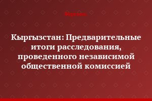 Кыргызстан: Предварительные итоги расследования, проведенного независимой общественной комиссией