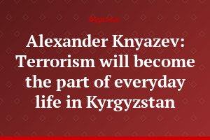 Alexander Knyazev: Terrorism will become the part of everyday life in Kyrgyzstan