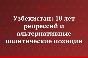 Узбекистан: 10 лет репрессий и альтернативные политические позиции