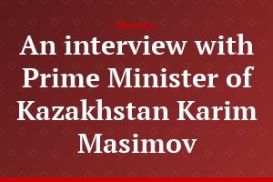 An interview with Prime Minister of Kazakhstan Karim Masimov