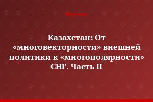 Казахстан: От «многовекторности» внешней политики к «многополярности» СНГ. Часть II