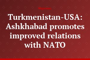 Turkmenistan-USA: Ashkhabad promotes improved relations with NATO