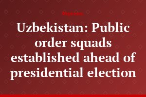 Uzbekistan: Public order squads established ahead of presidential election