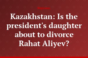Kazakhstan: Is the president's daughter about to divorce Rahat Aliyev?