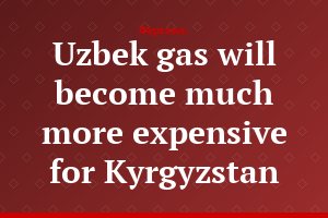 Uzbek gas will become much more expensive for Kyrgyzstan
