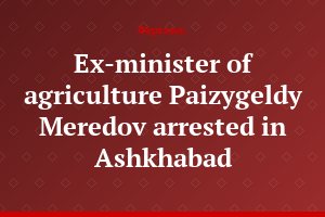 Ex-minister of agriculture Paizygeldy Meredov arrested in Ashkhabad