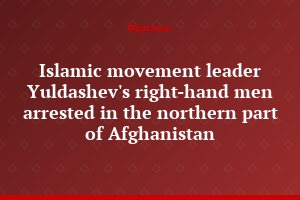 Islamic movement leader Yuldashev's right-hand men arrested in the northern part of Afghanistan