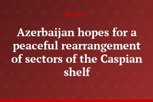Azerbaijan hopes for a peaceful rearrangement of sectors of the Caspian shelf