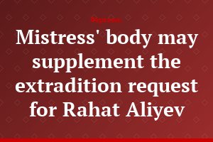 Mistress' body may supplement the extradition request for Rahat Aliyev