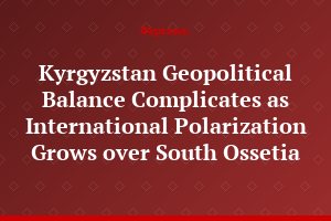 Kyrgyzstan Geopolitical Balance Complicates as International Polarization Grows over South Ossetia