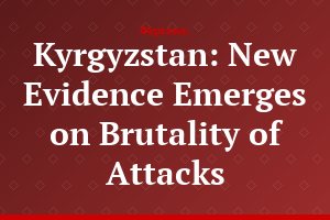 Kyrgyzstan: New Evidence Emerges on Brutality of Attacks