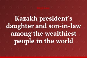 Kazakh president's daughter and son-in-law among the wealthiest people in the world