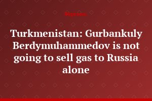 Turkmenistan: Gurbankuly Berdymuhammedov is not going to sell gas to Russia alone