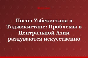 Посол Узбекистана в Таджикистане: Проблемы в Центральной Азии раздуваются искусственно