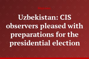 Uzbekistan: CIS observers pleased with preparations for the presidential election