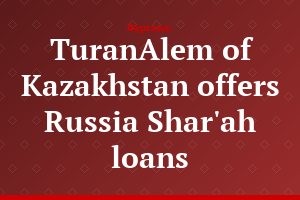 TuranAlem of Kazakhstan offers Russia Shar'ah loans