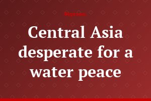 Central Asia desperate for a water peace