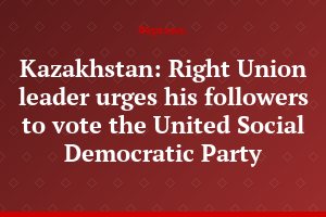 Kazakhstan: Right Union leader urges his followers to vote the United Social Democratic Party