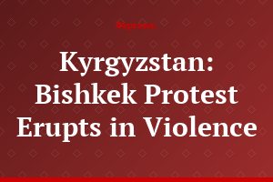 Kyrgyzstan: Bishkek Protest Erupts in Violence