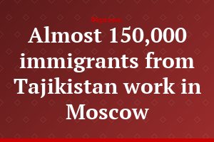 Almost 150,000 immigrants from Tajikistan work in Moscow