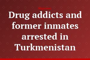 Drug addicts and former inmates arrested in Turkmenistan