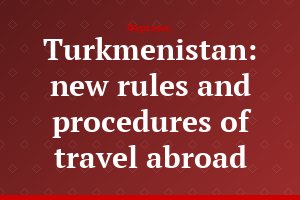 Turkmenistan: new rules and procedures of travel abroad